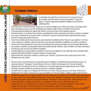 LICEO TÉCNICO AGRICOLA – FORESTAL HUALAÑÉ Contexto Histórico A mediados del siglo XVI en las tierras de la actual comuna de Hualañé, denominación incaica que significa "Lugar de patos", existían pequeños poblados indígenas como Gonza y Mataquetha. Esta comenzó a tomar forma en lo que fue un caserío indígena con influencia incaica, que llego hasta estas latitudes, ya que al sur del río Mataquito estaban según ellos los temidos Promaucaes (inconquistables) pueblo tan aguerrido como el araucano, que no los dejaban avanzar. Históricamente, en la época de la colonia, el poblado de mayor relevancia fue Gonza, el que se ubicaba en lo que actualmente se conoce como "La Huerta" y que en la denominación administrativa actual tendría el rango de capital comunal. Fue el inca venido de tierras peruanas, quien bautizó el poblado como "Gonza", que significa "unir dos cosas o aparear", debido a que en esta zona en la que esta ubicado el poblado, se unen los cordones costeros de el Río Mataquito. Gonza era la residencia del cacique principal; de este cacique dependían los caciques subalternos que gobernaban los pueblos donde residían. Aquí, también Los indios aplicaban las técnicas que los incas les habían enseñado. Cuando llegan los conquistadores españoles, Gonza es entregada en mercedes de tierra al Gobernador español don Martín Muñoz y luego es dada en encomienda. Posteriormente, esta zona cambia su nombre por "Guerta", que deriva de la vuelta que hace el Río Mataquito en ese sector. Por otra parte, la existencia de un pequeño caserío indígena y el poblamiento espontáneo junto a la estancia colonial "Gualagne" de don Garcés Torres en 1618, contribuyeron al inicio de Hualañé. Después de la fundación de Curicó, Hualañé era un caserío pequeño que dependía de Lora (1790). Durante la época republicana continuó siendo un modesto poblado. Hualañé tuvo su auge con la llegada del ferrocarril en 1912, del que fue punta de rieles. Antes de la llegada del tren habían solamente 5 casas de adobe y el resto de adobe, coligue y paja. El ferrocarril a Hualañé se inauguro el 21 de abril de1912, el tren comenzó a funcionar con recorrido mixto de pasajeros y carga. Desde el comienzo dejó perdidas, pero se buscaba ampliar el campo de comercialización de los productos agrícolas. Razones económicas llevaron a levantar el tren el año 1977, más la presión de la comunidad, dejó corriendo el buscarril, sin embargo el 16 de junio de 1978 dejó de correr definitivamente. Las estaciones de La Huerta, Parronal, Mira río y Hualañé quedaron como mudos testigos de una época romántica y precursora de progreso para esas comunidades. El buscarril 251-253, que hizo el último recorrido a la costa, hoy sirve en el ramal Talca-Constitución.  113 