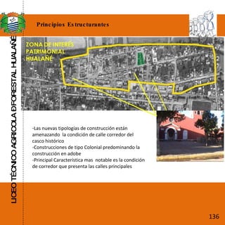 LICEO TÉCNICO AGRICOLA – FORESTAL HUALAÑÉ Principios Estructurantes Las nuevas tipologías de construcción están  amenazando  la condición de calle corredor del casco histórico -Construcciones de tipo Colonial predominando la construcción en adobe  -Principal Característica mas  notable es la condición de corredor que presenta las calles principales 136 