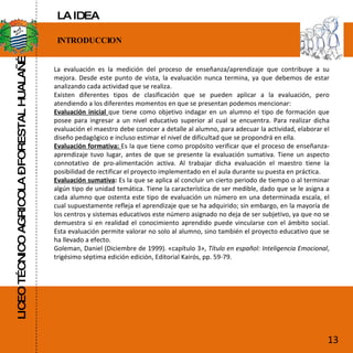 LICEO TÉCNICO AGRICOLA – FORESTAL HUALAÑÉ INTRODUCCION La evaluación es la medición del proceso de enseñanza/aprendizaje que contribuye a su mejora. Desde este punto de vista, la evaluación nunca termina, ya que debemos de estar analizando cada actividad que se realiza. Existen diferentes tipos de clasificación que se pueden aplicar a la evaluación, pero atendiendo a los diferentes momentos en que se presentan podemos mencionar: Evaluación inicial  que tiene como objetivo indagar en un alumno el tipo de formación que posee para ingresar a un nivel educativo superior al cual se encuentra. Para realizar dicha evaluación el maestro debe conocer a detalle al alumno, para adecuar la actividad, elaborar el diseño pedagógico e incluso estimar el nivel de dificultad que se propondrá en ella. Evaluación formativa:  Es la que tiene como propósito verificar que el proceso de enseñanza-aprendizaje tuvo lugar, antes de que se presente la evaluación sumativa. Tiene un aspecto connotativo de pro-alimentación activa. Al trabajar dicha evaluación el maestro tiene la posibilidad de rectificar el proyecto implementado en el aula durante su puesta en práctica. Evaluación sumativa :  Es la que se aplica al concluir un cierto periodo de tiempo o al terminar algún tipo de unidad temática. Tiene la característica de ser medible, dado que se le asigna a cada alumno que ostenta este tipo de evaluación un número en una determinada escala, el cual supuestamente refleja el aprendizaje que se ha adquirido; sin embargo, en la mayoría de los centros y sistemas educativos este número asignado no deja de ser subjetivo, ya que no se demuestra si en realidad el conocimiento aprendido puede vincularse con el ámbito social. Esta evaluación permite valorar no solo al alumno, sino también el proyecto educativo que se ha llevado a efecto. Goleman, Daniel (Diciembre de 1999). «capítulo 3»,  Título en español: Inteligencia Emocional , trigésimo séptima edición edición, Editorial Kairós, pp. 59-79.  13 LA IDEA 