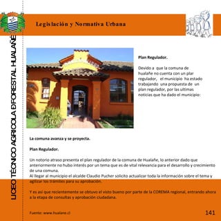 LICEO TÉCNICO AGRICOLA – FORESTAL HUALAÑÉ Legislación y Normativa Urbana   Plan Regulador.   Devido a  que la comuna de hualañe no cuenta con un plar regulador,  el municipio  ha estado trabajando  una propuesta de  un plan regulador, por las ultimas noticias que ha dado el municipio: La comuna avanza y se proyecta.   Plan Regulador.   Un notorio atraso presenta el plan regulador de la comuna de Hualañe, lo anterior dado que anteriormente no hubo interés por un tema que es de vital relevancia para el desarrollo y crecimiento de una comuna. Al llegar al municipio el alcalde Claudio Pucher solicito actualizar toda la información sobre el tema y agilizar los trámites para su aprobación.   Y es así que recientemente se obtuvo el visto bueno por parte de la COREMA regional, entrando ahora a la etapa de consultas y aprobación ciudadana. Fuente: www.hualane.cl 141 