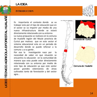 LICEO TÉCNICO AGRICOLA – FORESTAL HUALAÑÉ INTRODUCCION Es  importante el contexto donde  se va trabajar esto por el tipo de educación que en el sector se va impartir por medio de una nueva infraestructura donde se estará directamente relacionado con su entorno. La nueva propuesta se realizara en la comuna de Hualañé región del Maule provincia de Curicó por motivos  que en este sector el sistema educacional esta en un periodo de desarrollo donde se puede reforzar a la comuna  y a su gente . Por eso la  investigación nace por  la necesidad de saber en que situación se encuentra la educación  en la comunidad de manera que esta puede estar directamente relacionada con su entorno por medio de este tipo de educación ya que este sector posee grandes extensiones de áreas cultivadas tanto de forestación y del sector agro. . Provincia de  Curicó Comuna de  Hualañé 14 LA IDEA 