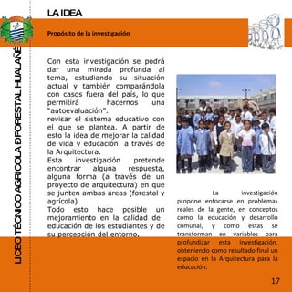 LICEO TÉCNICO AGRICOLA – FORESTAL HUALAÑÉ Propósito de la investigación Con esta investigación se podrá dar una mirada profunda al tema, estudiando su situación actual y también comparándola con casos fuera del país, lo que permitirá  hacernos una “autoevaluación”. revisar el sistema educativo con el que se plantea. A partir de esto la idea de mejorar la calidad de vida y educación  a través de la Arquitectura. Esta investigación pretende encontrar alguna respuesta, alguna forma (a través de un proyecto de arquitectura) en que se junten ambas áreas (forestal y agrícola)  Todo esto hace posible un mejoramiento en la calidad de  educación de los estudiantes y de su percepción del entorno . La investigación propone enfocarse en problemas reales de la gente, en conceptos como la educación y desarrollo comunal, y como estas se transforman en variables para profundizar esta investigación, obteniendo como resultado final un espacio en la Arquitectura para la educación. 17 LA IDEA 