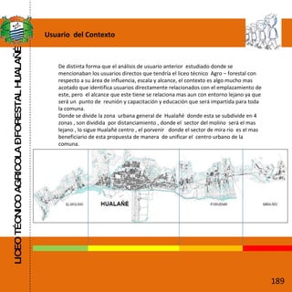 LICEO TÉCNICO AGRICOLA – FORESTAL HUALAÑÉ Usuario  del Contexto De distinta forma que el análisis de usuario anterior  estudiado donde se mencionaban los usuarios directos que tendría el liceo técnico  Agro – forestal con  respecto a su área de influencia, escala y alcance, el contexto es algo mucho mas acotado que identifica usuarios directamente relacionados con el emplazamiento de este, pero  el alcance que este tiene se relaciona mas aun con entorno lejano ya que será un  punto de  reunión y capacitación y educación que será impartida para toda la comuna. Donde se divide la zona  urbana general de  Hualañé  donde esta se subdivide en 4 zonas , son dividida  por distanciamiento , donde el  sector del molino  será el mas lejano , lo sigue Hualañé centro , el porvenir  donde el sector de mira rio  es el mas beneficiario de esta propuesta de manera  de unificar el  centro urbano de la comuna. 189 
