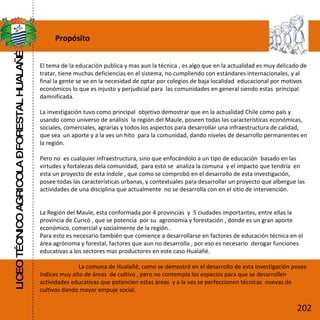 Propósito El tema de la educación publica y mas aun la técnica , es algo que en la actualidad es muy delicado de tratar, tiene muchas deficiencias en el sistema, no cumpliendo con estándares internacionales, y al final la gente se ve en la necesidad de optar por colegios de baja localidad  educacional por motivos  económicos lo que es injusto y perjudicial para  las comunidades en general siendo estas  principal damnificada. La investigación tuvo como principal  objetivo demostrar que en la actualidad Chile como país y usando como universo de análisis  la región del Maule, poseen todas las características económicas, sociales, comerciales, agrarias y todos los aspectos para desarrollar una infraestructura de calidad, que sea  un aporte y a la ves un hito  para la comunidad, dando niveles de desarrollo permanentes en la región. Pero no  es cualquier infraestructura, sino que enfocándolo a un tipo de educación  basado en las virtudes y fortalezas dela comunidad,  para esto se  analiza la comuna  y el impacto que tendría  en esta un proyecto de esta índole , que como se comprobó en el desarrollo de esta investigación, posee todas las características urbanas, y contextuales para desarrollar un proyecto que albergue las actividades de una disciplina que actualmente  no se desarrolla con en el sitio de intervención. La Región del Maule, esta conformada por 4 provincias  y  5 ciudades importantes, entre ellas la  provincia de Curicó , que se potencia  por su  agronomía y forestación , donde es un gran aporte económico, comercial y socialmente de la región .  Para esto es necesario también que comience a desarrollarse en factores de educación técnica en el área agrónoma y forestal, factores que aun no desarrolla , por eso es necesario  derogar funciones  educativas a los sectores mas productores en este caso Hualañé. La comuna de Hualañé, como se demostró en el desarrollo de esta investigación posee índices muy alto de áreas  de cultivo , pero no contempla los espacios para que se desarrollen  actividades educativas que potencien estas áreas  y a la ves se perfeccionen técnicas  nuevas de cultivos dando mayor empuje social. LICEO TÉCNICO AGRICOLA – FORESTAL HUALAÑÉ 202 