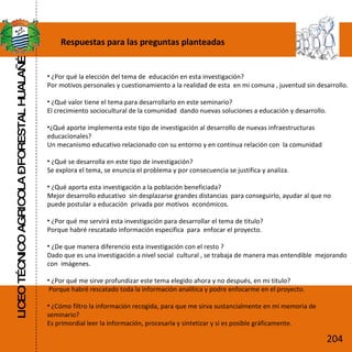 Respuestas para las preguntas planteadas ¿Por qué la elección del tema de  educación en esta investigación? Por motivos personales y cuestionamiento a la realidad de esta  en mi comuna , juventud sin desarrollo. ¿Qué valor tiene el tema para desarrollarlo en este seminario? El crecimiento sociocultural de la comunidad  dando nuevas soluciones a educación y desarrollo. ¿Qué aporte implementa este tipo de investigación al desarrollo de nuevas infraestructuras educacionales? Un mecanismo educativo relacionado con su entorno y en continua relación con  la comunidad ¿Qué se desarrolla en este tipo de investigación? Se explora el tema, se enuncia el problema y por consecuencia se justifica y analiza.  ¿Qué aporta esta investigación a la población beneficiada? Mejor desarrollo educativo  sin desplazarse grandes distancias  para conseguirlo, ayudar al que no puede postular a educación  privada por motivos  económicos. ¿Por qué me servirá esta investigación para desarrollar el tema de titulo? Porque habré rescatado información especifica  para  enfocar el proyecto. ¿De que manera diferencio esta investigación con el resto ? Dado que es una investigación a nivel social  cultural , se trabaja de manera mas entendible  mejorando con  imágenes. ¿Por qué me sirve profundizar este tema elegido ahora y no después, en mi titulo? Porque habré rescatado toda la información analítica y podre enfocarme en el proyecto. ¿Cómo filtro la información recogida, para que me sirva sustancialmente en mi memoria de seminario? Es primordial leer la información, procesarla y sintetizar y si es posible gráficamente. LICEO TÉCNICO AGRICOLA – FORESTAL HUALAÑÉ 204 