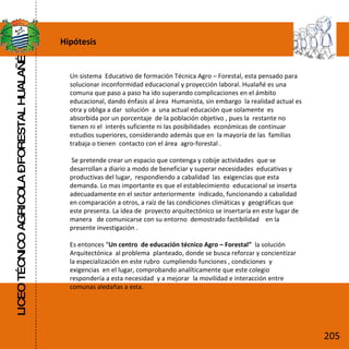 Hipótesis LICEO TÉCNICO AGRICOLA – FORESTAL HUALAÑÉ Un sistema  Educativo de formación Técnica Agro – Forestal, esta pensado para solucionar inconformidad educacional y proyección laboral. Hualañé es una comuna que paso a paso ha ido superando complicaciones en el ámbito  educacional, dando énfasis al área  Humanista, sin embargo  la realidad actual es otra y obliga a dar  solución  a  una actual educación que solamente  es absorbida por un porcentaje  de la población objetivo , pues la  restante no tienen ni el  interés suficiente ni las posibilidades  económicas de continuar estudios superiores, considerando además que en  la mayoría de las  familias  trabaja o tienen  contacto con el área  agro-forestal .  Se pretende crear un espacio que contenga y cobije actividades  que se desarrollan a diario a modo de beneficiar y superar necesidades  educativas y productivas del lugar,  respondiendo a cabalidad  las  exigencias que esta demanda. Lo mas importante es que el establecimiento  educacional se inserta adecuadamente en el sector anteriormente  indicado, funcionando a cabalidad  en comparación a otros, a raíz de las condiciones climáticas y  geográficas que este presenta. La idea de  proyecto arquitectónico se insertaría en este lugar de manera  de comunicarse con su entorno  demostrado factibilidad  en la presente investigación .  Es entonces “ Un centro  de educación técnico Agro – Forestal”  la solución Arquitectónica  al problema  planteado, donde se busca reforzar y concientizar la especialización en este rubro  cumpliendo funciones , condiciones  y exigencias  en el lugar, comprobando analíticamente que este colegio respondería a esta necesidad  y a mejorar  la movilidad e interacción entre comunas aledañas a esta. 205 
