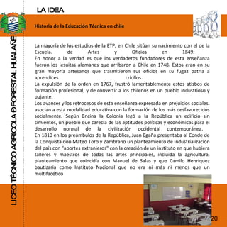LICEO TÉCNICO AGRICOLA – FORESTAL HUALAÑÉ Historia de la Educación Técnica en chile La mayoría de los estudios de la ETP, en Chile sitúan su nacimiento con el de la Escuela. de Artes y Oficios en 1849.  En honor a la verdad es que los verdaderos fundadores de esta enseñanza fueron los jesuitas alemanes que arribaron a Chile en 1748. Estos eran en su gran mayoría artesanos que trasmitieron sus oficios en su fugaz patria a aprendices criollos.  La expulsión de la orden en 1767, frustró lamentablemente estos atisbos de formación profesional, y de convertir a los chilenos en un pueblo industrioso y pujante.  Los avances y los retrocesos de esta enseñanza expresada en prejuicios sociales. asocian a esta modalidad educativa con la formación de los más desfavorecidos socialmente. Según Encina la Colonia legó a la República un edificio sin cimientos, un pueblo que carecía de las aptitudes políticas y económicas para el desarrollo normal de la civilización occidental contemporánea.  En 1810 en los preámbulos de la República, Juan Egaña presentaba al Conde de la Conquista don Mateo Toro y Zambrano un planteamiento de industrialización del país con "aportes extranjeros" con la creación de un instituto en que hubiera talleres y maestros de todas las artes principales, incluida la agricultura, planteamiento que coincidía con Manuel de Salas y que Camilo Henríquez bautizaría como Instituto Nacional que no era ni más ni menos que un multifacético  20 LA IDEA 