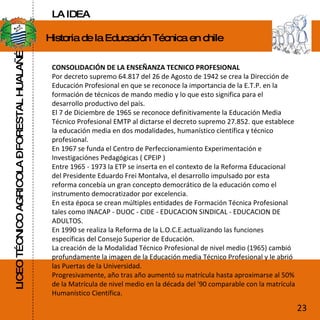 LICEO TÉCNICO AGRICOLA – FORESTAL HUALAÑÉ Historia de la Educación Técnica en chile CONSOLIDACIÓN DE LA ENSEÑANZA TECNICO PROFESIONAL  Por decreto supremo 64.817 del 26 de Agosto de 1942 se crea la Dirección de Educación Profesional en que se reconoce la importancia de la E.T.P. en la formación de técnicos de mando medio y lo que esto significa para el desarrollo productivo del país.  El 7 de Diciembre de 1965 se reconoce definitivamente la Educación Media Técnico Profesional EMTP al dictarse el decreto supremo 27.852. que establece la educación media en dos modalidades, humanístico científica y técnico profesional.  En 1967 se funda el Centro de Perfeccionamiento Experimentación e Investigaciónes Pedagógicas ( CPEIP )  Entre 1965 - 1973 la ETP se inserta en el contexto de la Reforma Educacional del Presidente Eduardo Frei Montalva, el desarrollo impulsado por esta reforma concebía un gran concepto democrático de la educación como el instrumento democratizador por excelencia.  En esta época se crean múltiples entidades de Formación Técnica Profesional tales como INACAP - DUOC - CIDE - EDUCACION SINDICAL - EDUCACION DE ADULTOS.  En 1990 se realiza la Reforma de la L.O.C.E.actualizando las funciones específicas del Consejo Superior de Educación.  La creación de la Modalidad Técnico Profesional de nivel medio (1965) cambió profundamente la imagen de la Educación media Técnico Profesional y le abrió las Puertas de la Universidad.  Progresivamente, año tras año aumentó su matrícula hasta aproximarse al 50% de la Matrícula de nivel medio en la década del '90 comparable con la matrícula Humanístico Científica.     .  23 LA IDEA 