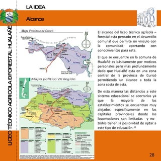 LICEO TÉCNICO AGRICOLA – FORESTAL HUALAÑÉ Alcance  El alcance del liceo técnico agrícola – forestal esta pensado en el desarrollo comunal que permite un vinculo con la comunidad aportando con conocimientos para esta. El que se encuentre en la comuna de Hualañé es básicamente por motivos personales pero mas profundamente dado que Hualañé esta en una zona central de la provincia de Curicó permitiendo un alcance a toda la zona costa de esta. De esta manera las distancias a este sistema educacional se acortarías ya que la mayoría de los establecimientos se encuentran muy alejados específicamente en las capitales provinciales donde las locomociones son limitadas  y no  todos tienen la posibilidad de optar a este tipo de educación. º 28 LA IDEA 