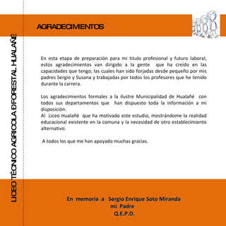 AGRADECIMIENTOS LICEO TÉCNICO AGRICOLA – FORESTAL HUALAÑÉ En esta etapa de preparación para mi titulo profesional y futuro laboral, estos agradecimientos van dirigido a la gente  que ha creído en las capacidades que tengo, las cuales han sido forjadas desde pequeño por mis padres Sergio y Susana y trabajadas por todos los profesores que he tenido durante la carrera. Los agradecimientos formales a la ilustre Municipalidad de Hualañé  con todos sus departamentos que  han dispuesto toda la información a mi disposición. Al  Liceo Hualañé  que ha motivado este estudio, mostrándome la realidad educacional existente en la comuna y la necesidad de otro establecimiento alternativo. A todos los que me han apoyado muchas gracias. En  memoria  a  Sergio Enrique Soto Miranda mi  Padre  Q.E.P.D. 