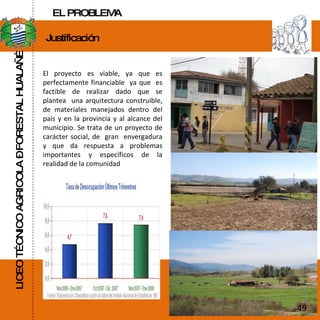 LICEO TÉCNICO AGRICOLA – FORESTAL HUALAÑÉ Justificación  El proyecto es viable, ya que es perfectamente financiable  ya que  es factible de realizar dado que se plantea  una arquitectura construible, de materiales manejados dentro del país y en la provincia y al alcance del municipio. Se trata de un proyecto de carácter social, de  gran  envergadura y que da respuesta a problemas importantes y específicos de la realidad de la comunidad 49 EL PROBLEMA 