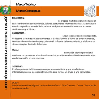 LICEO TÉCNICO AGRICOLA – FORESTAL HUALAÑÉ Marco Teórico Marco Conceptual EDUCACION :  El proceso multidireccional mediante el cual se transmiten conocimientos, valores, costumbres y formas de actuar. La educación no sólo se produce a través de la palabra: está presente en todas nuestras acciones, sentimientos y actitudes. ENSEÑANZA  :  Según la concepción enciclopedista, el docente transmite sus conocimientos al o a los alumnos a través de diversos medios, técnicas y herramientas de apoyo; siendo él, la fuente del conocimiento, y el alumno un simple receptor ilimitado del mismo. DUAL  :  Formación técnico profesional mediante un proceso en el cual se alternan los estudios en el establecimiento educativo con la formación en una empresa. SOCIEDAD: Es el conjunto de individuos que comparten una cultura, y que se relacionan interactuando entre sí, cooperativamente, para formar un grupo o una comunidad. LICEO  : Nombre que reciben algunos centros de enseñanza: “liceo” francés.  “amer.” Instituto de enseñanza media. 58 