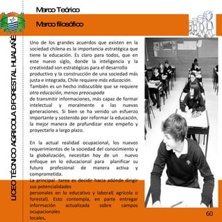 LICEO TÉCNICO AGRICOLA – FORESTAL HUALAÑÉ Marco Teórico Marco filosófico Uno de los grandes acuerdos que existen en la sociedad chilena es la importancia estratégica que tiene la educación. Es claro para todos, que en este nuevo siglo, donde la inteligencia y la creatividad son estratégicas para el desarrollo productivo y la construcción de una sociedad más justa e integrada, Chile requiere  más educación. También es un hecho indiscutible que se requiere  otra educación, menos preocupada de transmitir informaciones, más capaz de formar intelectual y moralmente a las nuevas generaciones. Si bien se ha venido un esfuerzo importante y sostenido por reformar la educación, la mejor manera de profundizar este empeño y proyectarlo a largo plazo. En la actual realidad ocupacional, los nuevos requerimientos de la sociedad del conocimiento y la globalización, necesitan hoy de un  nuevo enfoque en lo educacional para  planificar su futuro profesional de manera activa y comprometida. La principal  tarea es decidir hacia adónde dirigir sus potencialidades personales en lo educativo y laboral( agrícola o forestal). Esto contempla, en parte entregar información actualizada sobre campos ocupacionales locales, 60 