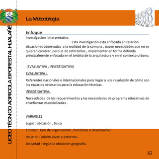LICEO TÉCNICO AGRICOLA – FORESTAL HUALAÑÉ La Metodología Enfoque Investigación  interpretativa  Esta investigación esta enfocada en relación  situaciones observadas  a la realidad de la comuna , nacen necesidades  que no se quieren cambiar, pero si  de reforzarlas , implementar en forma definida principalmente enfocada en el ámbito de la arquitectura y en el contexto urbano. (EVALUATIVA , INVESTIGATIVA) EVALUATIVA :  Referentes nacionales e internacionales para llegar a una resolución de cómo son los espacios necesarios para la educación técnicas . INVESTIGATIVA:  Necesidades  de los requerimientos y las necesidades de programa educativos de enseñanzas especializadas . VARIABLES Lugar : ubicación , física Entidad : tipo de organización , funciones a desempeñar. Usuario  : adulto joven y externos. Actividad : según la ubicación geografía. 62 