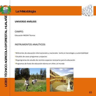 LICEO TÉCNICO AGRICOLA – FORESTAL HUALAÑÉ La Metodología UNIVERSO ANÁLISIS CAMPO:  Educación MEDIA Técnica  INSTRUMENTOS ANALÍTICOS:  Referentes de educación internacionales y nacionales  tanto en tecnología y sustentabilidad Estudios de casos programas y espacios  Organigramas de estudio de recintos espacios necesarios para la educación  Programas de liceos de educación técnica en chile y el mundo  65 