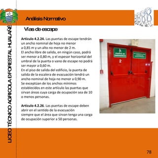 LICEO TÉCNICO AGRICOLA – FORESTAL HUALAÑÉ Artículo 4.2.24.  Las puertas de escape tendrán un ancho nominal de hoja no menor a 0,85 m y un alto no menor de 2 m. El ancho libre de salida, en ningún caso, podrá ser menor a 0,80 m, y el espesor horizontal del umbral de la puerta o vano de escape no podrá ser mayor a 0,60 m. En el piso de salida del edificio, la puerta de salida de la escalera de evacuación tendrá un ancho nominal de hoja no menor a 0,90 m. Se exceptúan de los anchos mínimos establecidos en este artículo las puertas que sirvan áreas cuya carga de ocupación sea de 10 o menos personas. Artículo 4.2.26 . Las puertas de escape deben abrir en el sentido de la evacuación siempre que el área que sirvan tenga una carga de ocupación superior a 50 personas. Análisis Normativo Vías de escape 78 