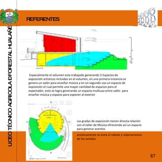 LICEO TÉCNICO AGRICOLA – FORESTAL HUALAÑÉ REFERENTES Espacialmente el volumen esta trabajado generando 2 Espacios de exposición artísticos incluidos en el volumen, en una primera instancia se genera un salón para enseñar música y en un segundo uso un espacio de exposición el cual permite una mayor cantidad de espacios para el espectador, esto se logra generando un espacio multiuso entre salón  para enseñar música y espacio para exponer al exterior Las gradas de exposición tienen directa relación con el taller de Música ofreciendo así un espacio para generar eventos acústicamente se evita el rebote y reberverancia de los sonidos 87 