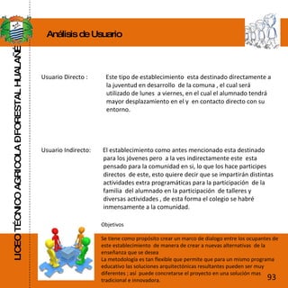 LICEO TÉCNICO AGRICOLA – FORESTAL HUALAÑÉ Análisis de Usuario Usuario Directo :  Este tipo de establecimiento  esta destinado directamente a    la juventud en desarrollo  de la comuna , el cual será    utilizado de lunes  a viernes, en el cual el alumnado tendrá    mayor desplazamiento en el y  en contacto directo con su    entorno. Usuario Indirecto:  El establecimiento como antes mencionado esta destinado    para los jóvenes pero  a la ves indirectamente este  esta    pensado para la comunidad en si, lo que los hace participes    directos  de este, esto quiere decir que se impartirán distintas    actividades extra programáticas para la participación  de la    familia  del alumnado en la participación  de talleres y    diversas actividades , de esta forma el colegio se habré    inmensamente a la comunidad.  Objetivos Se tiene como propósito crear un marco de dialogo entre los ocupantes de este establecimiento  de manera de crear a nuevas alternativas  de la enseñanza que se desea  La metodología es tan flexible que permite que para un mismo programa educativo las soluciones arquitectónicas resultantes pueden ser muy diferentes ; así  puede concretarse el proyecto en una solución mas tradicional e innovadora. 93 