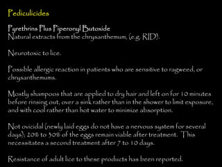 Pediculicides
Pyrethrins Plus Piperonyl Butoxide
Natural extracts from the chrysanthemum, (e.g. RID).
Neurotoxic to lice.
Possible allergic reaction in patients who are sensitive to ragweed, or
chrysanthemums.
Mostly shampoos that are applied to dry hair and left on for 10 minutes
before rinsing out, over a sink rather than in the shower to limit exposure,
and with cool rather than hot water to minimize absorption.
Not ovicidal (newly laid eggs do not have a nervous system for several
days); 20% to 30% of the eggs remain viable after treatment. This
necessitates a second treatment after 7 to 10 days.
Resistance of adult lice to these products has been reported.
 