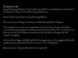 Permethrin (1%)
A synthetic pyrethroid, 1% permethrin (e.g. Nix) is currently the recommended
treatment of choice for head lice by pediatricians.
It has a lower mammalian toxicity than pyrethrins.
Does not cause allergic reactions in individuals with plant allergies.
The product is a cream rinse applied to hair that is first shampooed with a
non-conditioning shampoo and then towel dried. It is left on for 10 minutes and
then rinsed off, and it leaves a residue on the hair that is designed to kill
nymphs emerging.
20% to 30% of eggs not killed with the first application. It is suggested that the
application be repeated if live lice are seen 7 to 10 days later.
Resistance to 1% permethrin has been reported.
 