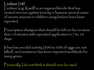 Lindane (1%)
Lindane (e.g. Kwell) is an organochloride that has
central nervous system toxicity in humans; several cases
of severe seizures in children using lindane have been
reported.
Prescription shampoo that should be left on for no more
than 10 minutes with repeated application in 7 to 10
days.
It has low ovicidal activity (30% to 50% of eggs are not
killed), and resistance has been reported worldwide for
many years.
Personally, I do not think it should ever be used.
 