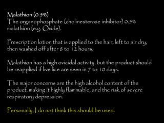 Malathion (0.5%)
The organophosphate (cholinesterase inhibitor) 0.5%
malathion (e.g. Ovide).
Prescription lotion that is applied to the hair, left to air dry,
then washed off after 8 to 12 hours.
Malathion has a high ovicidal activity, but the product should
be reapplied if live lice are seen in 7 to 10 days.
The major concerns are the high alcohol content of the
product, making it highly flammable, and the risk of severe
respiratory depression.
Personally, I do not think this should be used.
 