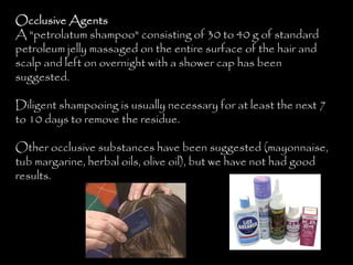 Occlusive Agents
A "petrolatum shampoo" consisting of 30 to 40 g of standard
petroleum jelly massaged on the entire surface of the hair and
scalp and left on overnight with a shower cap has been
suggested.
Diligent shampooing is usually necessary for at least the next 7
to 10 days to remove the residue.
Other occlusive substances have been suggested (mayonnaise,
tub margarine, herbal oils, olive oil), but we have not had good
results.
 