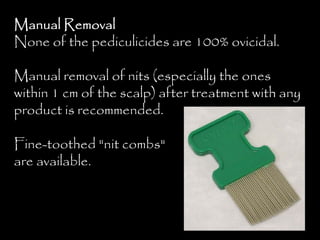 Manual Removal
None of the pediculicides are 100% ovicidal.
Manual removal of nits (especially the ones
within 1 cm of the scalp) after treatment with any
product is recommended.
Fine-toothed "nit combs"
are available.
 