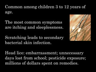 Common among children 3 to 12 years of
age.
The most common symptoms
are itching and sleeplessness.
Scratching leads to secondary
bacterial skin infection.
Head lice: embarrassment; unnecessary
days lost from school; pesticide exposure;
millions of dollars spent on remedies.
 
