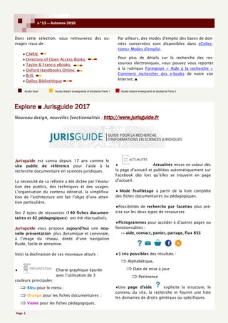 Page 3
n°13 — Automne 2016
Explore ■ Jurisguide 2017
Dans cette sélection, vous retrouverez des ou-
vrages issus de :
 CAIRN,
 Directory of Open Access Books,
 Taylor & Francis eBooks,
 Oxford Handbooks Online,
 Brill,
 Dalloz Bibliothèque
Par ailleurs, des modes d'emploi des bases de don-
nées concernées sont disponibles dans eCollec-
tions> Modes d'emploi.
Pour plus de détails sur la recherche des res-
sources électroniques, vous pouvez vous reporter
à la rubrique Formation > Aide à la recherche >
Comment rechercher des e-books de notre site
Internet. ■
Jurisguide est connu depuis 17 ans comme le
site public de référence pour l’aide à la
recherche documentaire en sciences juridiques.
La nécessité de sa refonte a été dictée par l’évolu-
tion des publics, des techniques et des usages.
L’organisation du contenu éditorial, la simplifica-
tion de l’architecture ont fait l’objet d’une atten-
tion particulière.
Ses 2 types de ressources (140 fiches documen-
taires et 82 pédagogiques) ont été réactualisés.
Jurisguide vous propose aujourd’hui une nou-
velle présentation plus dynamique et conviviale,
à l’image du réseau, dotée d’une navigation
fluide, facile et attractive.
Voici la déclinaison de ses nouveaux atouts :
 Charte graphique épurée
avec l’utilisation de 3
couleurs principales :
 Bleu pour le menu ;
 Orange pour les fiches documentaires ;
 Violet pour les fiches pédagogiques.
 Actualités mises en valeur dès
la page d’accueil et publiées automatiquement sur
Facebook dès lors qu’elles se trouvent en page
d’accueil.
 Mode feuilletage à partir de la liste complète
des fiches documentaires ou pédagogiques.
Possibilités de recherche par facettes plus pré-
cise sur les deux types de ressources
Pictogrammes pour accéder à d’autres pages ou
fonctionnalités :
 aide, contact, panier, partage, flux RSS
3 tris possibles des résultats :
 Alphabétique,
 Date de mise à jour
 Pertinence
Une page d’aide explicite la structure, le
contenu du site, la recherche et fournit une liste
les domaines de droits généraux ou spécifiques.
Accès local Accès distant enseignants et étudiants Paris 1 Accès distant enseignants et étudiants Paris 2
Nouveau design, nouvelles fonctionnalités : http://www.jurisguide.fr
 