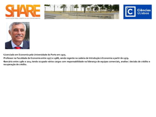 •Licenciado em Economia pela Universidade do Porto em 1975.
•Professor na Faculdade de Economia entre 1977 e 1986, sendo regente na cadeira de Introdução à Economia a partir de 1979.
•Bancário entre 1980 e 2014 tendo ocupado vários cargos com responsabilidade na liderança de equipas comerciais, analise / decisão de crédito e
recuperação de crédito.
 