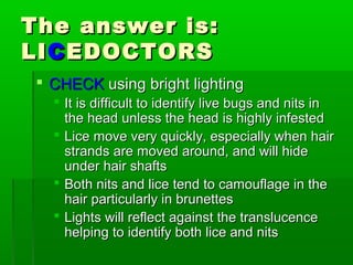 The answer is:The answer is:
LILICCEDOCTORSEDOCTORS
 CHECKCHECK using bright lightingusing bright lighting
 It is difficult to identify live bugs and nits inIt is difficult to identify live bugs and nits in
the head unless the head is highly infestedthe head unless the head is highly infested
 Lice move very quickly, especially when hairLice move very quickly, especially when hair
strands are moved around, and will hidestrands are moved around, and will hide
under hair shaftsunder hair shafts
 Both nits and lice tend to camouflage in theBoth nits and lice tend to camouflage in the
hair particularly in brunetteshair particularly in brunettes
 Lights will reflect against the translucenceLights will reflect against the translucence
helping to identify both lice and nitshelping to identify both lice and nits
 