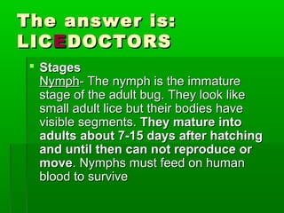 The answer is:The answer is:
LICLICEEDOCTORSDOCTORS
 StagesStages
NymphNymph- The nymph is the immature- The nymph is the immature
stage of the adult bug. They look likestage of the adult bug. They look like
small adult lice but their bodies havesmall adult lice but their bodies have
visible segments.visible segments. They mature intoThey mature into
adults about 7-15 days after hatchingadults about 7-15 days after hatching
and until then can not reproduce orand until then can not reproduce or
movemove. Nymphs must feed on human. Nymphs must feed on human
blood to surviveblood to survive
 