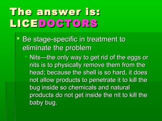 The answer is:The answer is:
LICELICEDOCTORSDOCTORS
 Be stage-specific in treatment toBe stage-specific in treatment to
eliminate the problemeliminate the problem
 Nits—the only way to get rid of the eggs orNits—the only way to get rid of the eggs or
nits is to physically remove them from thenits is to physically remove them from the
head; because the shell is so hard, it doeshead; because the shell is so hard, it does
not allow products to penetrate it to kill thenot allow products to penetrate it to kill the
bug inside so chemicals and naturalbug inside so chemicals and natural
products do not get inside the nit to kill theproducts do not get inside the nit to kill the
baby bug.baby bug.
 