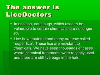 The answer isThe answer is
LiceDoctorsLiceDoctors
 In addition, adult bugs, which used to beIn addition, adult bugs, which used to be
vulnerable to certain chemicals, are no longervulnerable to certain chemicals, are no longer
so.so.
 Lice have mutated and many are now calledLice have mutated and many are now called
“super lice”. These lice are resistant to“super lice”. These lice are resistant to
chemicals. We have seen thousands of caseschemicals. We have seen thousands of cases
where chemical treatments were recently usedwhere chemical treatments were recently used
and there are still live bugs in the hair.and there are still live bugs in the hair.
 