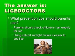 The answer is:The answer is:
LICEDOCTORSLICEDOCTORS
 What prevention tips should parentsWhat prevention tips should parents
use?use?
 Parents should check children’s hair weeklyParents should check children’s hair weekly
for licefor lice
 Using natural sunlight makes it easier toUsing natural sunlight makes it easier to
see licesee lice
 