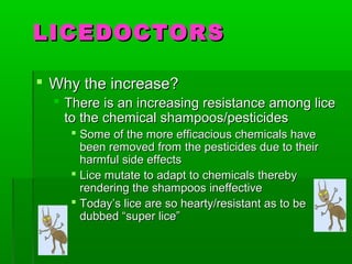 LICEDOCTORSLICEDOCTORS
 Why the increase?Why the increase?
 There is an increasing resistance among liceThere is an increasing resistance among lice
to the chemical shampoos/pesticidesto the chemical shampoos/pesticides
 Some of the more efficacious chemicals haveSome of the more efficacious chemicals have
been removed from the pesticides due to theirbeen removed from the pesticides due to their
harmful side effectsharmful side effects
 Lice mutate to adapt to chemicals therebyLice mutate to adapt to chemicals thereby
rendering the shampoos ineffectiverendering the shampoos ineffective
 Today’s lice are so hearty/resistant as to beToday’s lice are so hearty/resistant as to be
dubbed “super lice”dubbed “super lice”
 