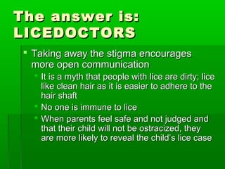 The answer is:The answer is:
LICEDOCTORSLICEDOCTORS
 TakingTaking away the stigma encouragesaway the stigma encourages
more open communicationmore open communication
 It is a myth that people with lice are dirty; liceIt is a myth that people with lice are dirty; lice
like clean hair as it is easier to adhere to thelike clean hair as it is easier to adhere to the
hair shafthair shaft
 No one is immune to liceNo one is immune to lice
 When parents feel safe and not judged andWhen parents feel safe and not judged and
that their child will not be ostracized, theythat their child will not be ostracized, they
are more likely to reveal the child’s lice caseare more likely to reveal the child’s lice case
 