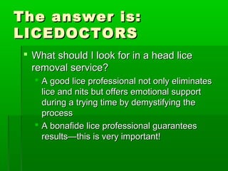 The answer is:The answer is:
LICEDOCTORSLICEDOCTORS
 What should I look for in a head liceWhat should I look for in a head lice
removal service?removal service?
 A good lice professional not only eliminatesA good lice professional not only eliminates
lice and nits but offers emotional supportlice and nits but offers emotional support
during a trying time by demystifying theduring a trying time by demystifying the
processprocess
 A bonafide lice professional guaranteesA bonafide lice professional guarantees
results—this is very important!results—this is very important!
 