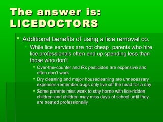 The answer is:The answer is:
LICEDOCTORSLICEDOCTORS
 Additional benefits of using a lice removal co.Additional benefits of using a lice removal co.
 While lice services are not cheap, parents who hireWhile lice services are not cheap, parents who hire
lice professionals often end up spending less thanlice professionals often end up spending less than
those who don’tthose who don’t
 Over-the-counter and Rx pesticides are expensive andOver-the-counter and Rx pesticides are expensive and
often don’t workoften don’t work
 Dry cleaning and major housecleaning are unnecessaryDry cleaning and major housecleaning are unnecessary
expenses-remember bugs only live off the head for a dayexpenses-remember bugs only live off the head for a day
 Some parents miss work to stay home with lice-riddenSome parents miss work to stay home with lice-ridden
children and children may miss days of school until theychildren and children may miss days of school until they
are treated professionallyare treated professionally
 