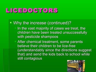  Why the increase (continued)?Why the increase (continued)?
 In the vast majority of cases we treat, theIn the vast majority of cases we treat, the
children have been treated unsuccessfullychildren have been treated unsuccessfully
with pesticide shampooswith pesticide shampoos
 After chemical treatment, some parentsAfter chemical treatment, some parents
believe their children to be lice-freebelieve their children to be lice-free
(understandably since the directions suggest(understandably since the directions suggest
that) and send the kids back to school whilethat) and send the kids back to school while
still contagiousstill contagious
LICEDOCTORSLICEDOCTORS
 