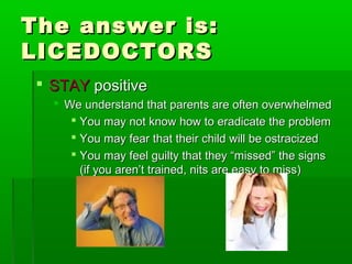 The answer is:The answer is:
LICEDOCTORSLICEDOCTORS
 STAYSTAY positivepositive
 We understand that parents are often overwhelmedWe understand that parents are often overwhelmed
 You may not know how to eradicate the problemYou may not know how to eradicate the problem
 You may fear that their child will be ostracizedYou may fear that their child will be ostracized
 You may feel guilty that they “missed” the signsYou may feel guilty that they “missed” the signs
(if you aren’t trained, nits are easy to miss)(if you aren’t trained, nits are easy to miss)
 