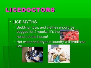 LICEDOCTORSLICEDOCTORS
 LICE MYTHSLICE MYTHS
 Bedding, toys, and clothes should beBedding, toys, and clothes should be
bagged for 2 weeks; it’s thebagged for 2 weeks; it’s the
head not the house!head not the house!
 Hot water and dryer in laundry will eradicateHot water and dryer in laundry will eradicate
licelice
 