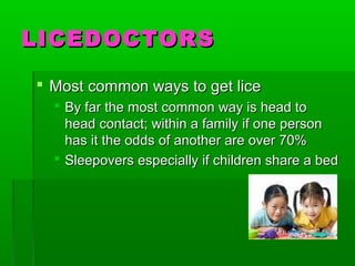 LICEDOCTORSLICEDOCTORS
 Most common ways to get liceMost common ways to get lice
 By far the most common way is head toBy far the most common way is head to
head contact; within a family if one personhead contact; within a family if one person
has it the odds of another are over 70%has it the odds of another are over 70%
 Sleepovers especially if children share a bedSleepovers especially if children share a bed
 