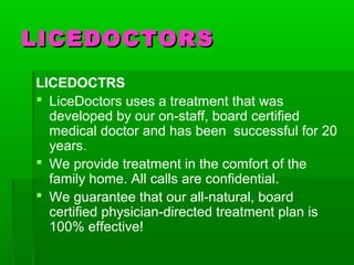 LICEDOCTORSLICEDOCTORS
LICEDOCTRS
 LiceDoctors uses a treatment that was
developed by our on-staff, board certified
medical doctor and has been successful for 20
years.
 We provide treatment in the comfort of the
family home. All calls are confidential.
 We guarantee that our all-natural, board
certified physician-directed treatment plan is
100% effective!
 