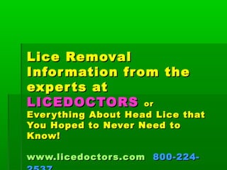 Lice RemovalLice Removal
Information from theInformation from the
experts atexperts at
LICEDOCTORSLICEDOCTORS oror
Everything About Head Lice thatEverything About Head Lice that
You Hoped to Never Need toYou Hoped to Never Need to
Know!Know!
www.licedoctors.comwww.licedoctors.com 800-224-800-224-
 