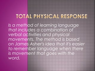 Is a method of learning language 
that includes a combination of 
verbal activities and physical 
movements. The method is based 
on James Asher's idea that it's easier 
to remember language when there 
is movement that goes with the 
word. 
 