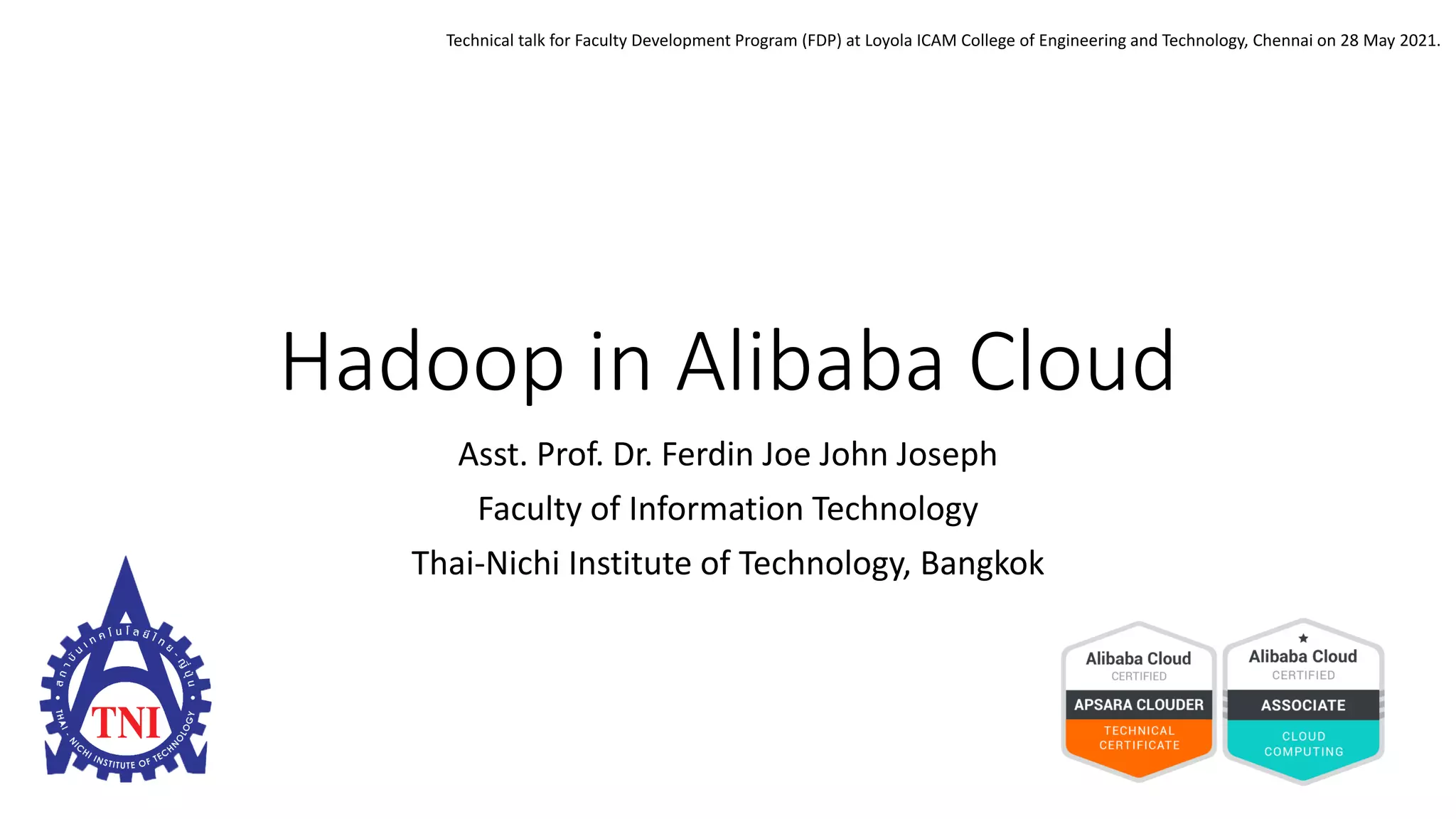 Hadoop in Alibaba Cloud
Asst. Prof. Dr. Ferdin Joe John Joseph
Faculty of Information Technology
Thai-Nichi Institute of Technology, Bangkok
Technical talk for Faculty Development Program (FDP) at Loyola ICAM College of Engineering and Technology, Chennai on 28 May 2021.