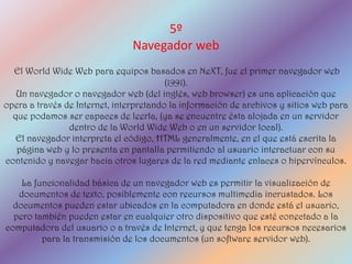 5º
                                Navegador web
  El World Wide Web para equipos basados en NeXT, fue el primer navegador web
                                         (1991).
   Un navegador o navegador web (del inglés, web browser) es una aplicación que
opera a través de Internet, interpretando la información de archivos y sitios web para
  que podamos ser capaces de leerla, (ya se encuentre ésta alojada en un servidor
                dentro de la World Wide Web o en un servidor local).
   El navegador interpreta el código, HTML generalmente, en el que está escrita la
   página web y lo presenta en pantalla permitiendo al usuario interactuar con su
contenido y navegar hacia otros lugares de la red mediante enlaces o hipervínculos.

    La funcionalidad básica de un navegador web es permitir la visualización de
   documentos de texto, posiblemente con recursos multimedia incrustados. Los
  documentos pueden estar ubicados en la computadora en donde está el usuario,
  pero también pueden estar en cualquier otro dispositivo que esté conectado a la
computadora del usuario o a través de Internet, y que tenga los recursos necesarios
         para la transmisión de los documentos (un software servidor web).
 