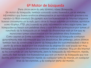6º Motor de búsqueda
                  Para otros usos de este término, véase Búsqueda.
      Un motor de búsqueda, también conocido como buscador, es un sistema
   informático que busca archivos almacenados en servidores web gracias a su
   «spider» (o Web crawler). Un ejemplo son los buscadores de Internet (algunos
 buscan únicamente en la web, pero otros lo hacen además en noticias, servicios
    como Gopher, FTP, etc.) cuando se pide información sobre algún tema. Las
 búsquedas se hacen con palabras clave o con árboles jerárquicos por temas; el
      resultado de la búsqueda es un listado de direcciones web en los que se
          mencionan temas relacionados con las palabras clave buscadas.
       Como operan en forma automática, los motores de búsqueda contienen
  generalmente más información que los directorios. Sin embargo, estos últimos
  también han de construirse a partir de búsquedas (no automatizadas) o bien a
    partir de avisos dados por los creadores de páginas (lo cual puede ser muy
limitante). Los buenos directorios combinan ambos sistemas. Hoy en día Internet
 se ha convertido en una herramienta, para la búsqueda de información, rápida,
  para ello han surgido los buscadores que son un motor de búsqueda que nos
 facilita encontrar información rápida de cualquier tema de interés, en cualquier
                área de las ciencias, y de cualquier parte del mundo.
 